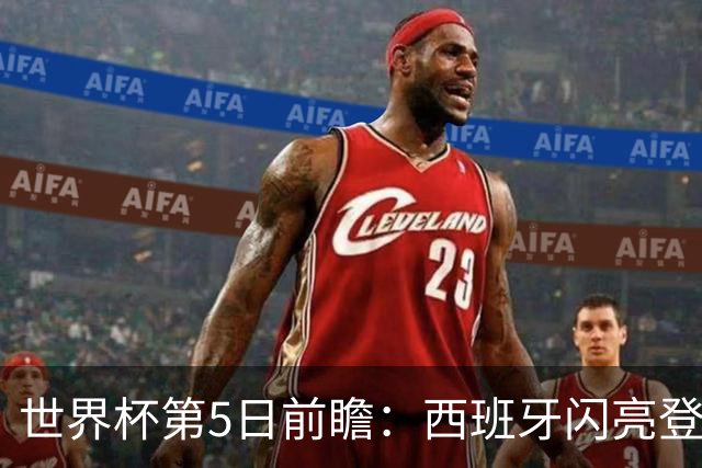 世界杯第5日前瞻：西班牙闪亮登场 伊沙亮相力争开门红